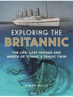 Exploring the Britannic The Life, Last Voyage and Wreck of Titanic's Tragic Twin