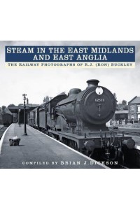 Steam in the East Midlands and East Anglia The Railway Photographs of R.J. (Ron) Buckley