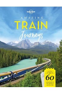 Amazing Train Journeys 60 Unforgettable Rail Trips and How to Experience Them