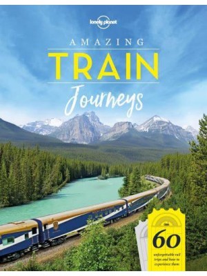 Amazing Train Journeys 60 Unforgettable Rail Trips and How to Experience Them