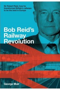 Bob Reid's Railway Revolution Sir Robert Reid, How He Transformed Britain's Railways to Be the Best in Europe