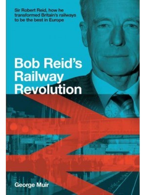 Bob Reid's Railway Revolution Sir Robert Reid, How He Transformed Britain's Railways to Be the Best in Europe