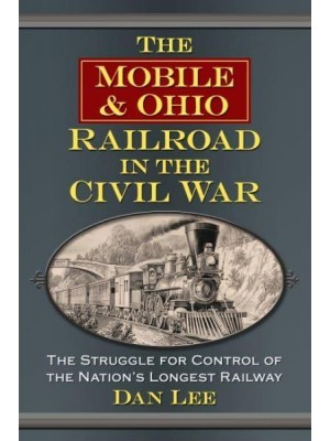 The Mobile & Ohio Railroad in the Civil War The Struggle for Control of the Nation's Longest Railway