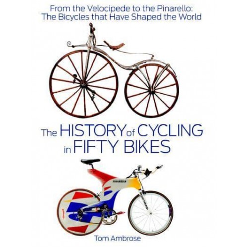 The History of Cycling in Fifty Bikes From the Velocipede to the Pinarello: The Bicycles That Have Shaped the World