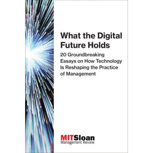 What the Digital Future Holds 20 Groundbreaking Essays on How Technology Is Reshaping the Practice of Management - The Digital Future of Management
