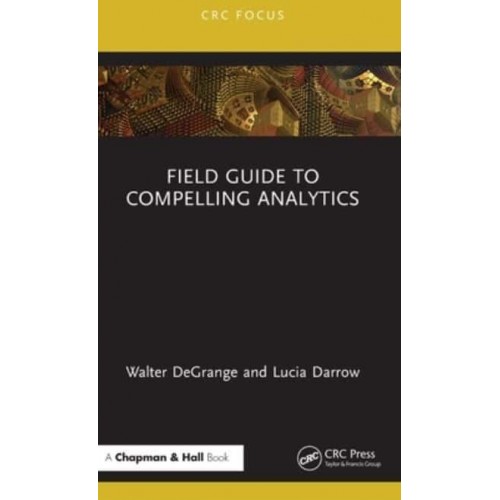 Field Guide to Compelling Analytics - Chapman and Hall/CRC Focus Case Studies in Analytics and OR