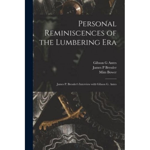 Personal Reminiscences of the Lumbering Era James P. Bressler's Interview With Gibson G. Antes
