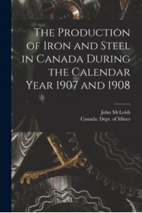 The Production of Iron and Steel in Canada During the Calendar Year 1907 and 1908 [Microform]