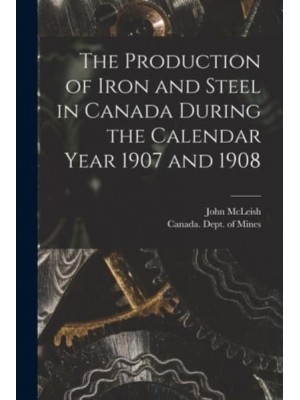 The Production of Iron and Steel in Canada During the Calendar Year 1907 and 1908 [Microform]
