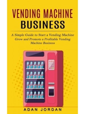 Vending Machine Business: A Simple Guide to Start a Vending Machine (Grow and Promote a Profitable Vending Machine Business)