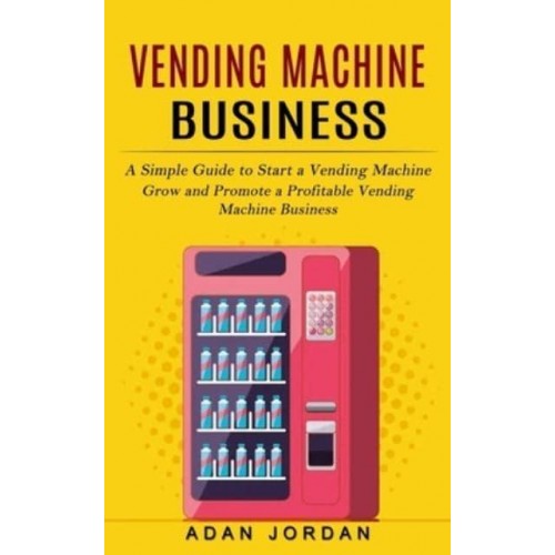 Vending Machine Business: A Simple Guide to Start a Vending Machine (Grow and Promote a Profitable Vending Machine Business)