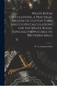 Weave Room Calculations, a Practical Treatise of Cotton Yarn and Cloth Calculations for the Weave Room, Especially Applicable to Southern Mills