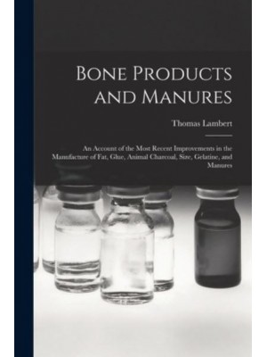 Bone Products and Manures : an Account of the Most Recent Improvements in the Manufacture of Fat, Glue, Animal Charcoal, Size, Gelatine, and Manures