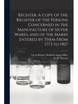 Register. A Copy of the Register of the Persons Concerned in the Manufacture of Silver Wares, and of the Marks Entered by Them From 1773 to 1907