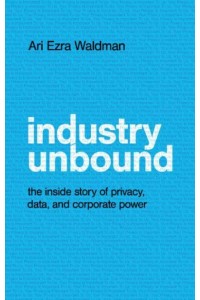 Industry Unbound The Inside Story of Privacy, Data, and Corporate Power
