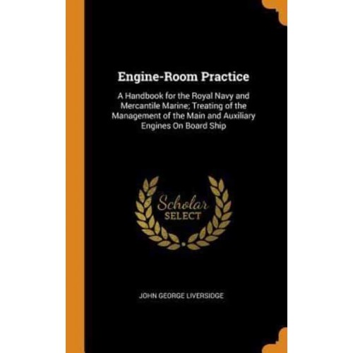 Engine-Room Practice: A Handbook for the Royal Navy and Mercantile Marine; Treating of the Management of the Main and Auxiliary Engines On Board Ship