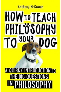 How to Teach Philosophy to Your Dog A Quirky Introduction to the Big Questions in Philosophy