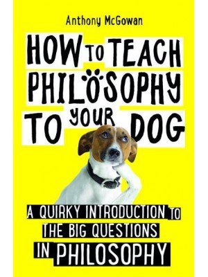 How to Teach Philosophy to Your Dog A Quirky Introduction to the Big Questions in Philosophy