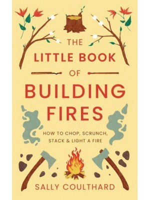 The Little Book of Building Fires How to Chop, Scrunch, Stack and Light a Fire