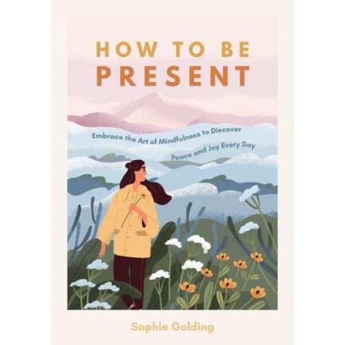 How to Be Present Embrace the Art of Mindfulness to Discover Peace and Joy Every Day
