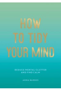 How to Tidy Your Mind Tips and Techniques to Help You Reduce Mental Clutter and Find Calm