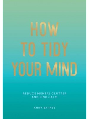 How to Tidy Your Mind Tips and Techniques to Help You Reduce Mental Clutter and Find Calm