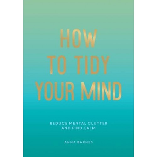 How to Tidy Your Mind Tips and Techniques to Help You Reduce Mental Clutter and Find Calm