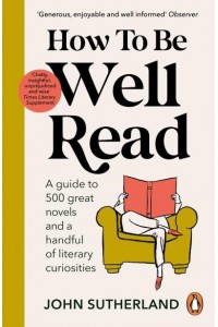 How to Be Well Read A Guide to 500 Great Novels and a Handful of Literary Curiosities