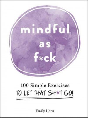 Mindful as F*ck 100 Simple Exercises to Let That Sh*t Go!