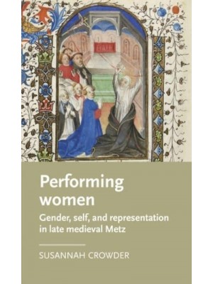 Performing Women Gender, Self, and Representation in Late Medieval Metz - Manchester Medieval Literature and Culture