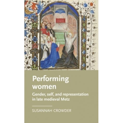 Performing Women Gender, Self, and Representation in Late Medieval Metz - Manchester Medieval Literature and Culture