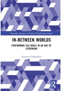In-Between Worlds Performing [As] Bauls in an Age of Extremism - Routledge Advances in Theatre and Performance Studies