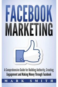 Facebook Marketing: A Comprehensive Guide for Building Authority, Creating Engagement and Making Money Through Facebook - Social Media Marketing