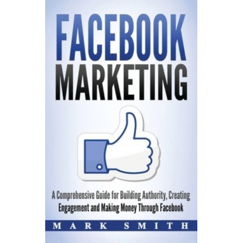 Facebook Marketing: A Comprehensive Guide for Building Authority, Creating Engagement and Making Money Through Facebook - Social Media Marketing