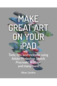 Make Great Art on Your iPad Tools, Tips, and Tricks for Using Adobe Photoshop Sketch, Procreate, ArtRage, and Many More