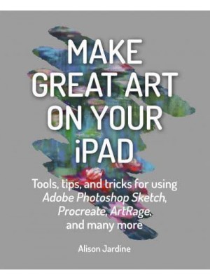 Make Great Art on Your iPad Tools, Tips, and Tricks for Using Adobe Photoshop Sketch, Procreate, ArtRage, and Many More