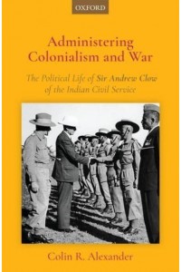 Administering Colonialism and War The Political Life of Sir Andrew Clow of the Indian Civil Service