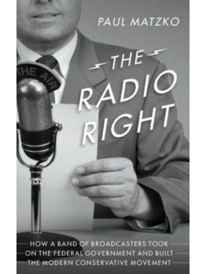 The Radio Right How a Band of Broadcasters Took on the Federal Government and Built the Modern Conservative Movement