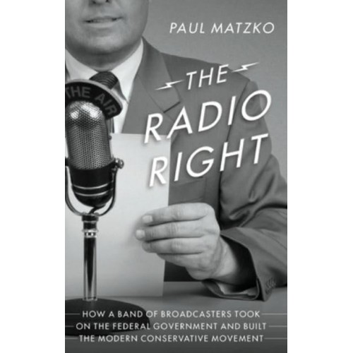 The Radio Right How a Band of Broadcasters Took on the Federal Government and Built the Modern Conservative Movement