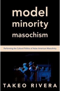 Model Minority Masochism Performing the Cultural Politics of Asian American Masculinity