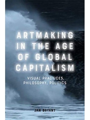 Artmaking in the Age of Global Capitalism Visual Practices, Philosophy, Politics