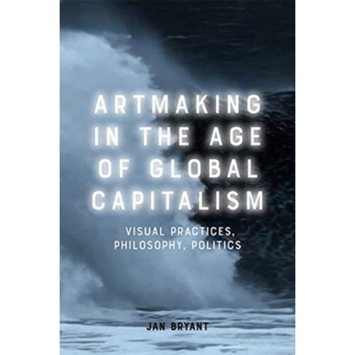 Artmaking in the Age of Global Capitalism Visual Practices, Philosophy, Politics