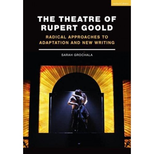 The Theatre of Rupert Goold Radical Approaches to Adaptation and New Writing