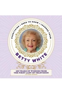 Everything I Need to Know I Learned from Betty White 100 Years of Wisdom from the First Lady of Television