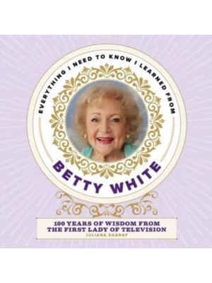 Everything I Need to Know I Learned from Betty White 100 Years of Wisdom from the First Lady of Television
