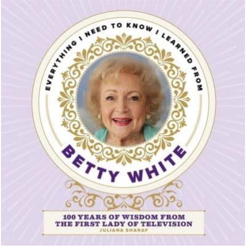 Everything I Need to Know I Learned from Betty White 100 Years of Wisdom from the First Lady of Television