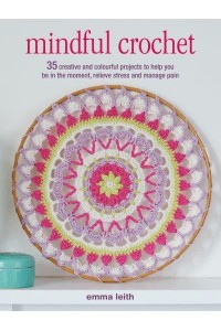Mindful Crochet 35 Creative and Colourful Projects to Help You Be in the Moment, Relieve Stress and Manage Pain