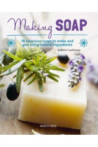 Making Soap 18 Luxurious Soaps to Make and Give Using Natural Ingredients