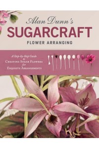 Alan Dunn's Sugarcraft Flower Arranging A Step-by-Step Guide to Creating Sugar Flowers for Exquisite Arrangements