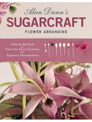 Alan Dunn's Sugarcraft Flower Arranging A Step-by-Step Guide to Creating Sugar Flowers for Exquisite Arrangements